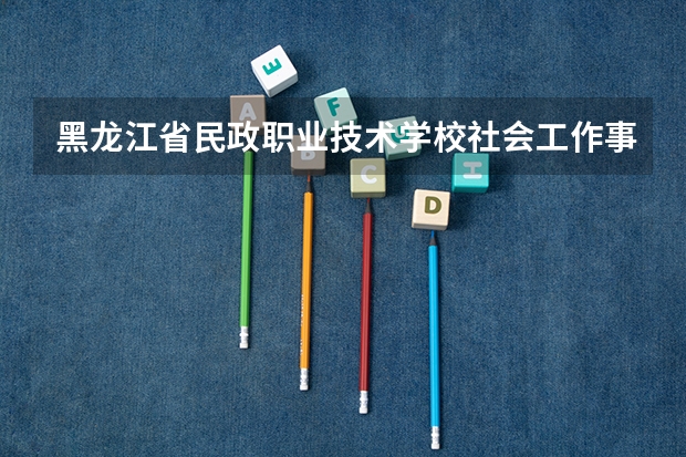 黑龙江省民政职业技术学校社会工作事务需要学哪些课程及专业能力要求