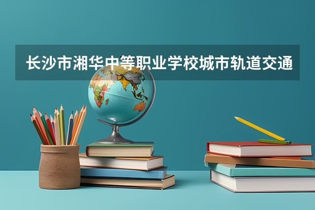 长沙市湘华中等职业学校城市轨道交通运营服务需要学哪些课程及专业能力要求