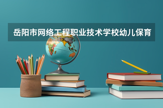 岳阳市网络工程职业技术学校幼儿保育需要学哪些课程及专业能力要求