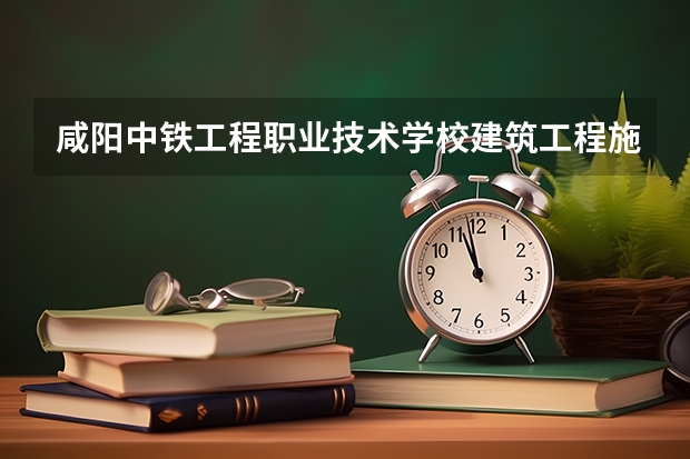 咸阳中铁工程职业技术学校建筑工程施工需要学哪些课程及专业能力要求