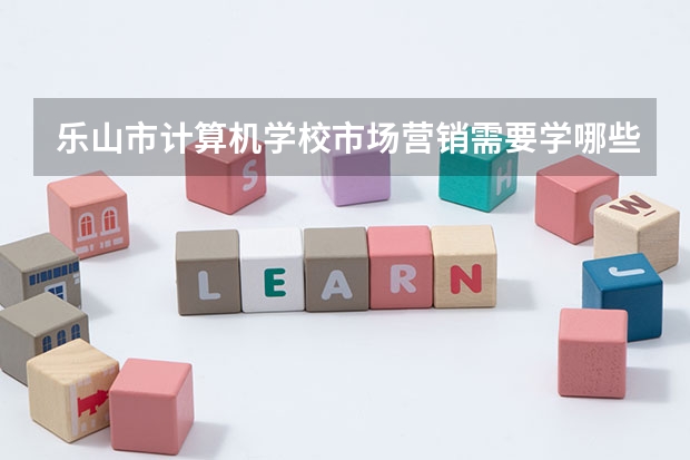 乐山市计算机学校市场营销需要学哪些课程及专业能力要求