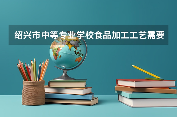 绍兴市中等专业学校食品加工工艺需要学哪些课程及专业能力要求