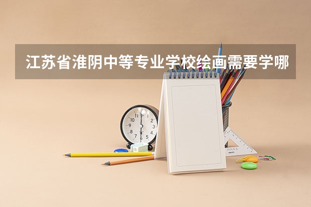 江苏省淮阴中等专业学校绘画需要学哪些课程及专业能力要求