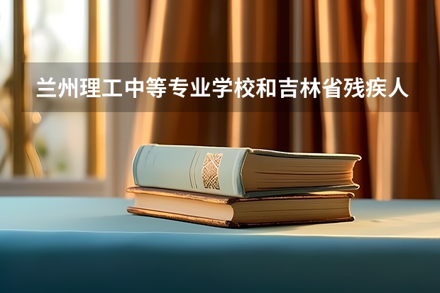 兰州理工中等专业学校和吉林省残疾人中等职业学校哪个值得报