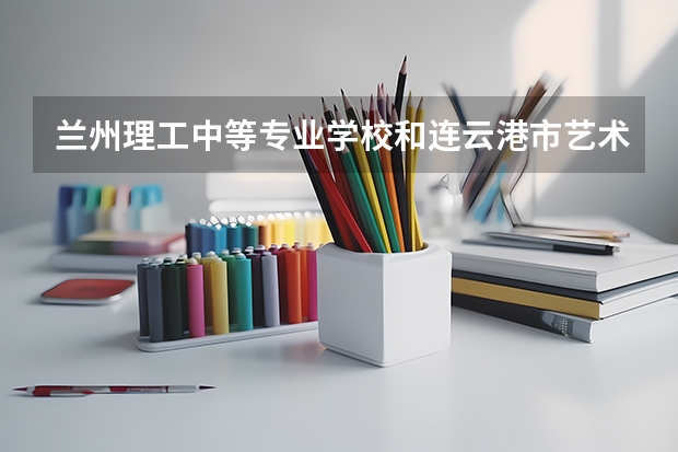 兰州理工中等专业学校和连云港市艺术学校哪个值得报