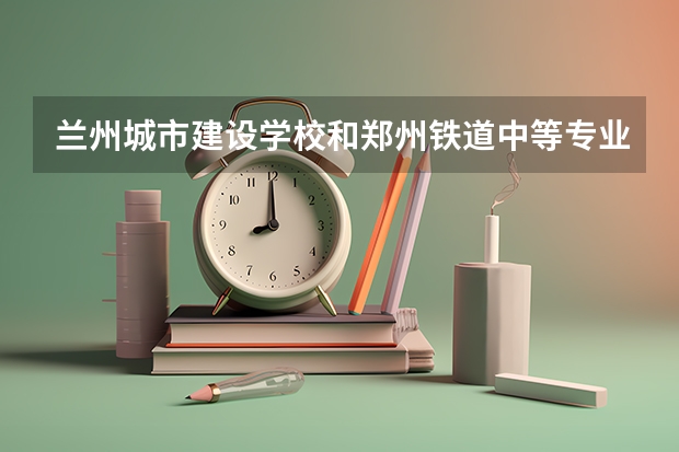 兰州城市建设学校和郑州铁道中等专业学校哪个值得报