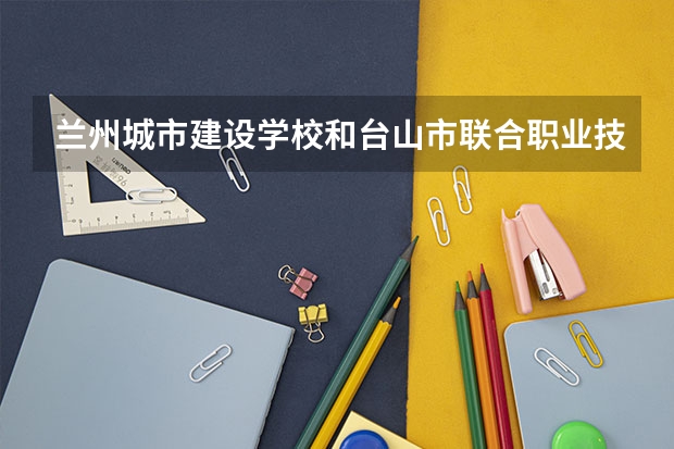 兰州城市建设学校和台山市联合职业技术学校哪个值得报