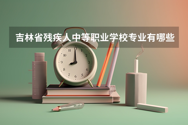 吉林省残疾人中等职业学校专业有哪些？专业介绍