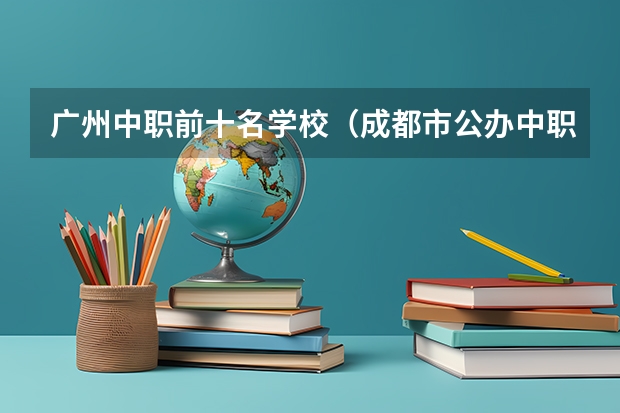 广州中职前十名学校（成都市公办中职学校排名榜）