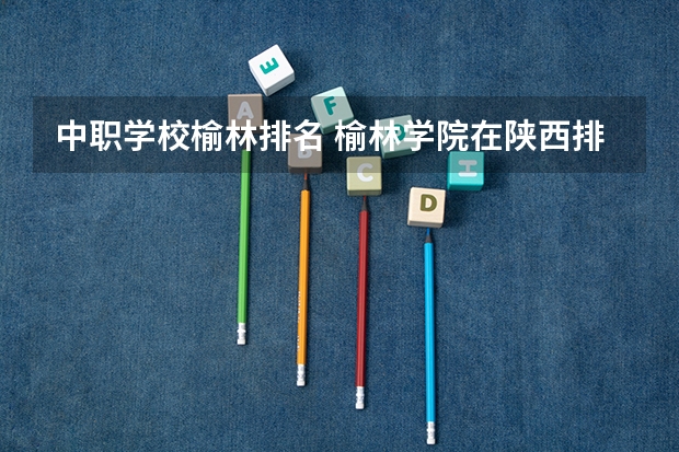 中职学校榆林排名 榆林学院在陕西排名
