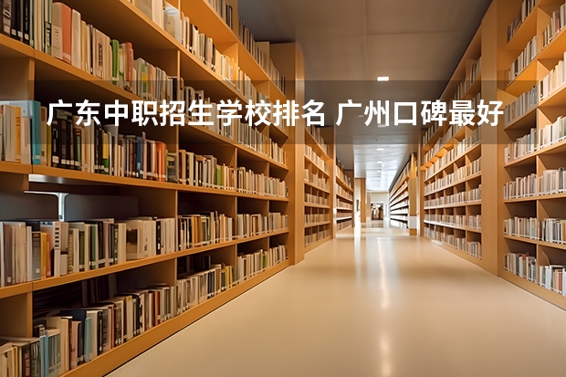 广东中职招生学校排名 广州口碑最好的中专学校