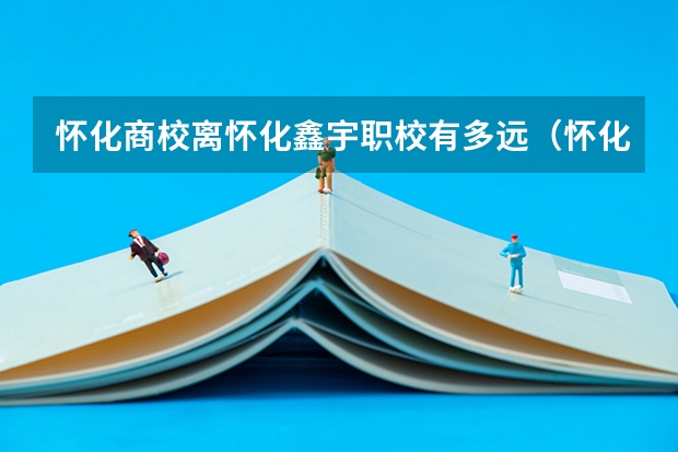 怀化商校离怀化鑫宇职校有多远(怀化所有的职校)
