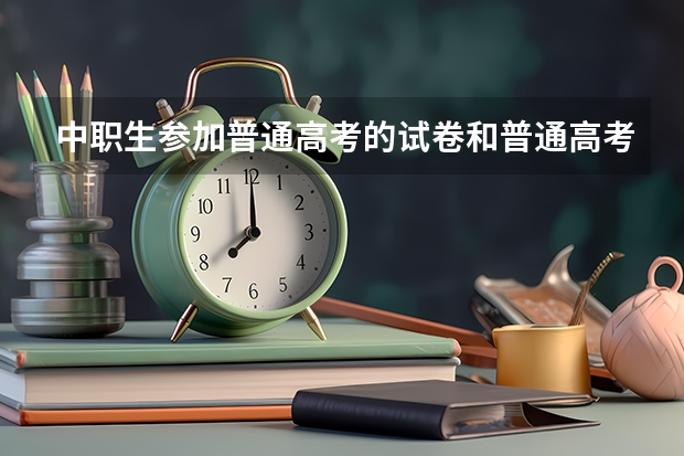 中职生参加普通高考的试卷和普通高考生一样吗?难度上有没有区别