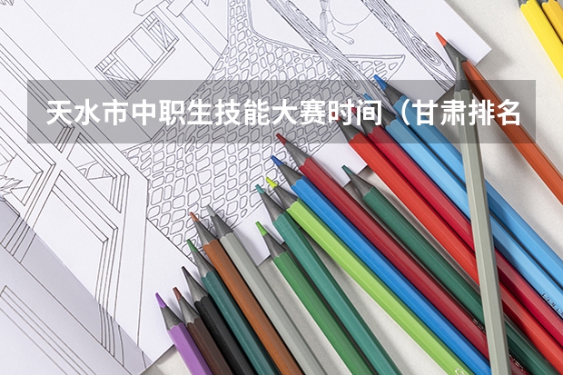 天水市中职生技能大赛时间（甘肃排名第一的职业学校）
