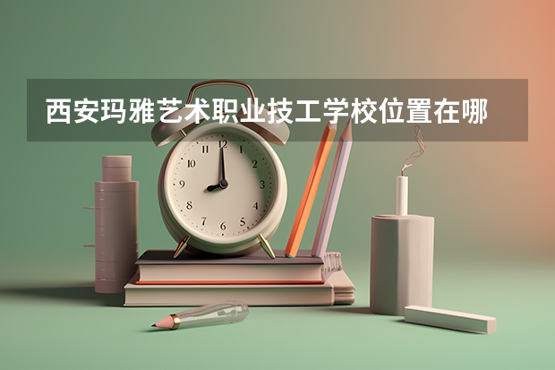 西安玛雅艺术职业技工学校位置在哪 西安玛雅艺术职业技工学校情况怎么样