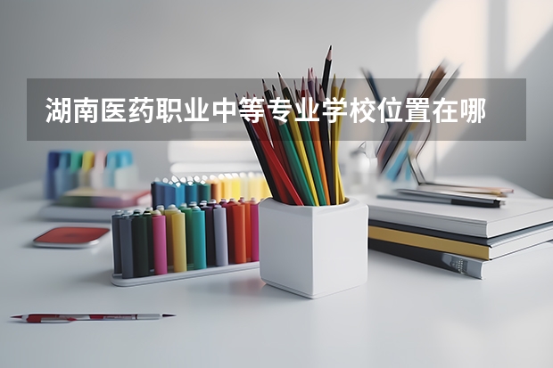 湖南医药职业中等专业学校位置在哪 湖南医药职业中等专业学校情况怎么样