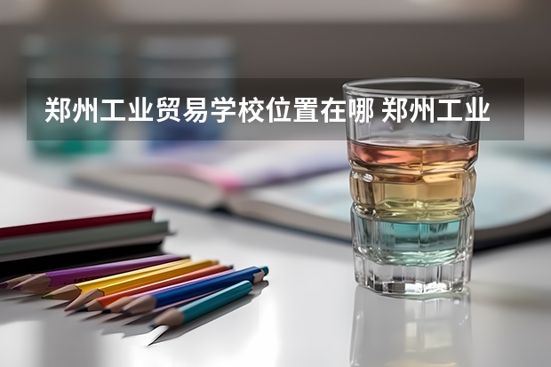郑州工业贸易学校位置在哪 郑州工业贸易学校情况怎么样
