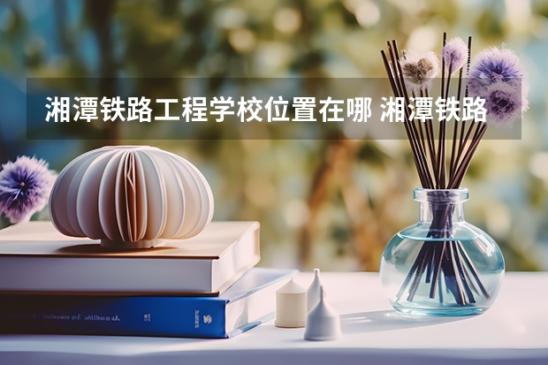 湘潭铁路工程学校位置在哪 湘潭铁路工程学校情况怎么样