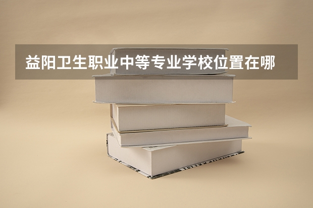 益阳卫生职业中等专业学校位置在哪 益阳卫生职业中等专业学校情况怎么样