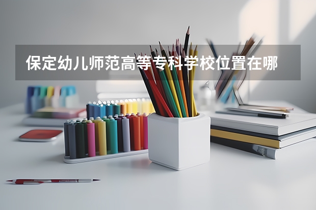 保定幼儿师范高等专科学校位置在哪 保定幼儿师范高等专科学校情况怎么样