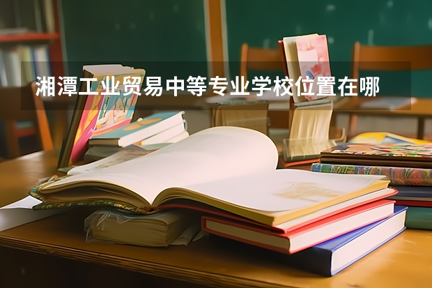 湘潭工业贸易中等专业学校位置在哪 湘潭工业贸易中等专业学校情况怎么样