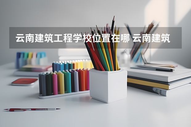 云南建筑工程学校位置在哪 云南建筑工程学校情况怎么样