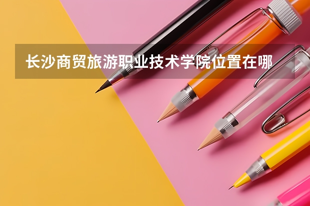 长沙商贸旅游职业技术学院位置在哪 长沙商贸旅游职业技术学院情况怎么样