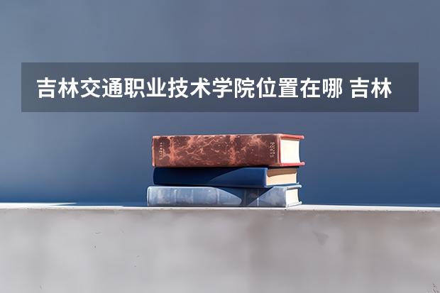 吉林交通职业技术学院位置在哪 吉林交通职业技术学院情况怎么样
