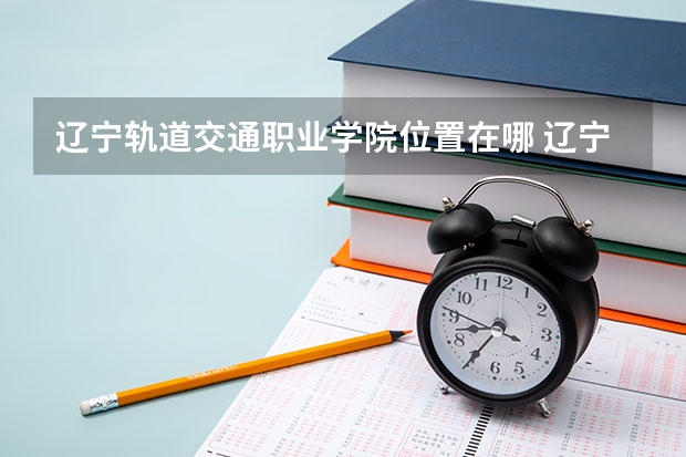 辽宁轨道交通职业学院位置在哪 辽宁轨道交通职业学院情况怎么样