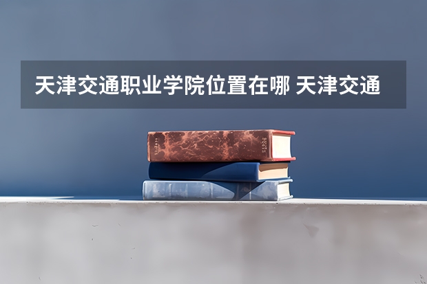 天津交通职业学院位置在哪 天津交通职业学院情况怎么样