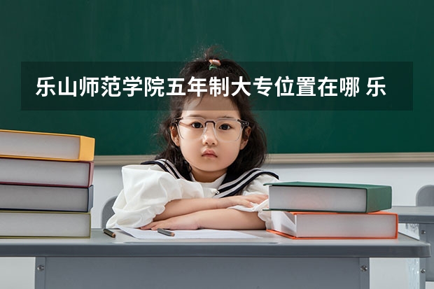 乐山师范学院五年制大专位置在哪 乐山师范学院五年制大专情况怎么样