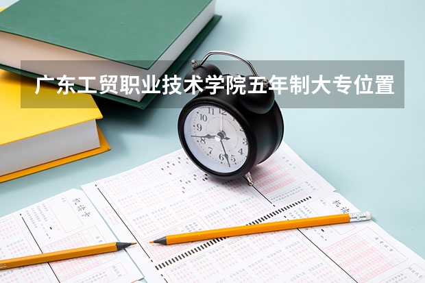 广东工贸职业技术学院五年制大专位置在哪 广东工贸职业技术学院五年制大专情况怎么样