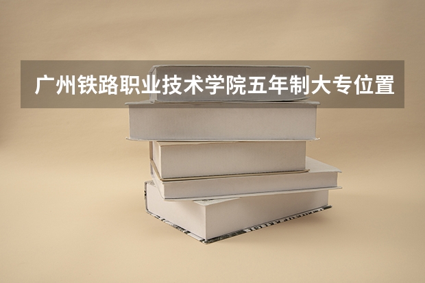 广州铁路职业技术学院五年制大专位置在哪 广州铁路职业技术学院五年制大专情况怎么样