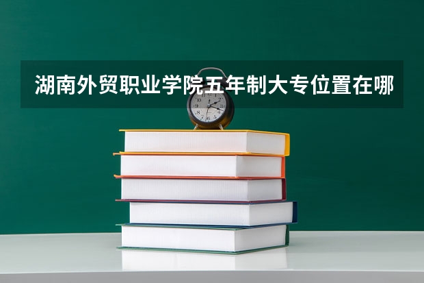 湖南外贸职业学院五年制大专位置在哪 湖南外贸职业学院五年制大专情况怎么样