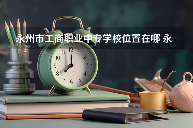 永州市工商职业中专学校位置在哪 永州市工商职业中专学校情况怎么样