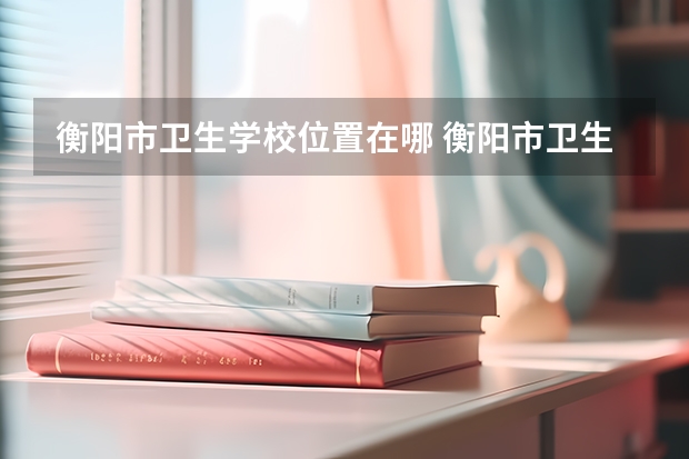 衡阳市卫生学校位置在哪 衡阳市卫生学校情况怎么样