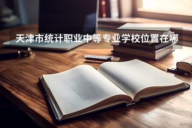 天津市统计职业中等专业学校位置在哪 天津市统计职业中等专业学校情况怎么样
