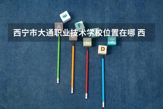 西宁市大通职业技术学校位置在哪 西宁市大通职业技术学校情况怎么样