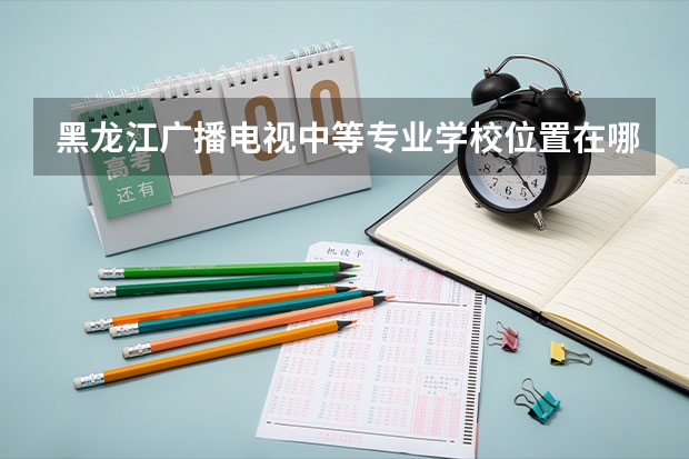黑龙江广播电视中等专业学校位置在哪 黑龙江广播电视中等专业学校情况怎么样