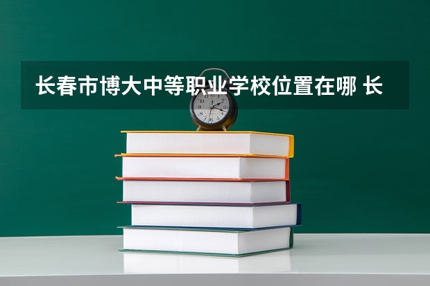 长春市博大中等职业学校位置在哪 长春市博大中等职业学校情况怎么样