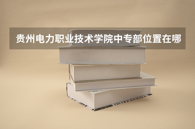贵州电力职业技术学院中专部位置在哪 贵州电力职业技术学院中专部情况怎么样
