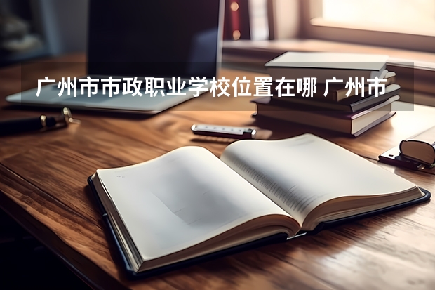 广州市市政职业学校位置在哪 广州市市政职业学校情况怎么样