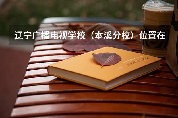 辽宁广播电视学校（本溪分校）位置在哪 辽宁广播电视学校（本溪分校）情况怎么样