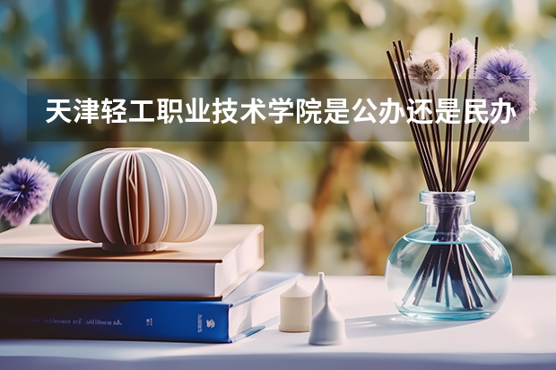 天津轻工职业技术学院是公办还是民办的？怎么样？优势专业怎么样？宿舍？