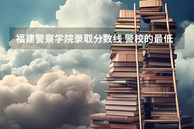 福建警察学院录取分数线 警校的最低分数、要求。