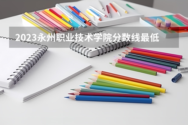 2023永州职业技术学院分数线最低是多少