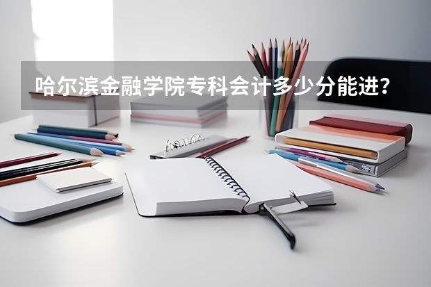 哈尔滨金融学院专科会计多少分能进？