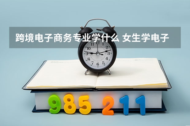 跨境电子商务专业学什么 女生学电子商务就业前景如何