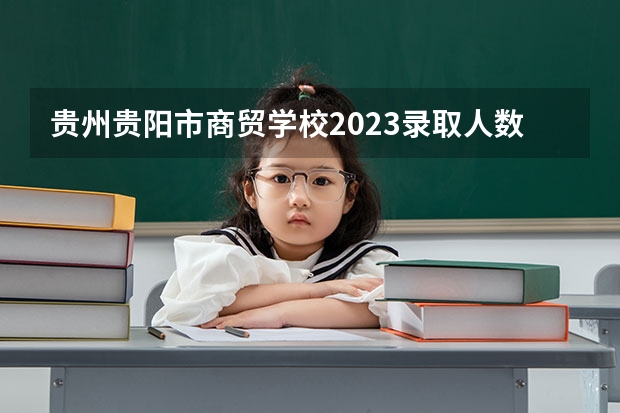 贵州贵阳市商贸学校2023录取人数 贵州贵阳市商贸学校录取分数线