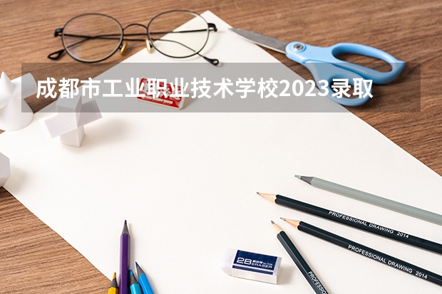 成都市工业职业技术学校2023录取人数 成都市工业职业技术学校录取分数线